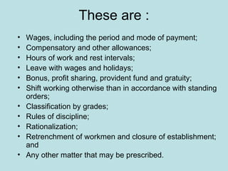 These are :
• Wages, including the period and mode of payment;
• Compensatory and other allowances;
• Hours of work and rest intervals;
• Leave with wages and holidays;
• Bonus, profit sharing, provident fund and gratuity;
• Shift working otherwise than in accordance with standing
orders;
• Classification by grades;
• Rules of discipline;
• Rationalization;
• Retrenchment of workmen and closure of establishment;
and
• Any other matter that may be prescribed.
 