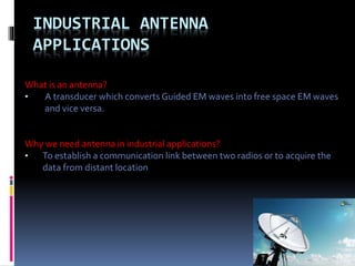 INDUSTRIAL ANTENNA
APPLICATIONS
What is an antenna?
• A transducer which converts Guided EM waves into free space EM waves
and vice versa.
Why we need antenna in industrial applications?
• To establish a communication link between two radios or to acquire the
data from distant location
 