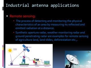 Industrial antenna applications
 Remote sensing:
 The process of detecting and monitoring the physical
characteristics of an area by measuring its reflected and
emitted radiation at a distance.
 Synthetic aperture radar, weather monitoring radar and
ground penetrating radar are examples for remote sensing
of agriculture land, land slides, deforestation etc.,.
 