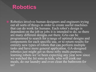  Robotics involves human designers and engineers trying
out all sorts of things in order to create useful machines
that can do work for humans. Each robot’s design is
dependent on the job or jobs it is intended to do, so there
are many different designs out there. GAs can be
programmed to search for a range of optimal designs and
components for each specific use, or to return results for
entirely new types of robots that can perform multiple
tasks and have more general application. GA-designed
robotics just might get us those nifty multi-purpose,
learning robots we’ve been expecting any year now since
we watched the Jet sons as kids, who will cook our
meals, do our laundry and even clean the bathroom for
us!
 
