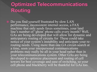  Do you find yourself frustrated by slow LAN
performance, inconsistent internet access, a FAX
machine that only sends faxes sometimes, your land
line’s number of ‘ghost’ phone calls every month? Well,
GAs are being developed that will allow for dynamic and
anticipatory routing of circuits for These could take
notice of your system’s instability and anticipate your re-
routing needs. Using more than one GA circuit-search at
a time, soon your interpersonal communications
problems may really be all in your head rather than in
your telecommunications system. Other GAs are being
developed to optimize placement and routing of cell
towers for best coverage and ease of switching, so your
cell phone and blackberry will be thankful for GAs too.
 
