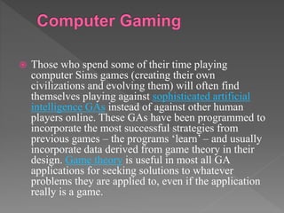 Those who spend some of their time playing
computer Sims games (creating their own
civilizations and evolving them) will often find
themselves playing against sophisticated artificial
intelligence GAs instead of against other human
players online. These GAs have been programmed to
incorporate the most successful strategies from
previous games – the programs ‘learn’ – and usually
incorporate data derived from game theory in their
design. Game theory is useful in most all GA
applications for seeking solutions to whatever
problems they are applied to, even if the application
really is a game.
 