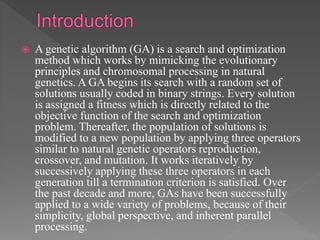  A genetic algorithm (GA) is a search and optimization
method which works by mimicking the evolutionary
principles and chromosomal processing in natural
genetics. A GA begins its search with a random set of
solutions usually coded in binary strings. Every solution
is assigned a fitness which is directly related to the
objective function of the search and optimization
problem. Thereafter, the population of solutions is
modified to a new population by applying three operators
similar to natural genetic operators reproduction,
crossover, and mutation. It works iteratively by
successively applying these three operators in each
generation till a termination criterion is satisfied. Over
the past decade and more, GAs have been successfully
applied to a wide variety of problems, because of their
simplicity, global perspective, and inherent parallel
processing.
 