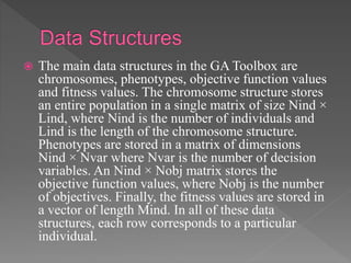  The main data structures in the GA Toolbox are
chromosomes, phenotypes, objective function values
and fitness values. The chromosome structure stores
an entire population in a single matrix of size Nind ×
Lind, where Nind is the number of individuals and
Lind is the length of the chromosome structure.
Phenotypes are stored in a matrix of dimensions
Nind × Nvar where Nvar is the number of decision
variables. An Nind × Nobj matrix stores the
objective function values, where Nobj is the number
of objectives. Finally, the fitness values are stored in
a vector of length Mind. In all of these data
structures, each row corresponds to a particular
individual.
 
