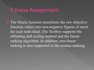  The fitness function transforms the raw objective
function values into non-negative figures of merit
for each individual. The Toolbox supports the
offsetting and scaling method and the linear-
ranking algorithm. In addition, non-linear
ranking is also supported in the routine ranking.
 