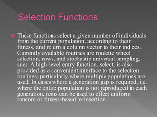  These functions select a given number of individuals
from the current population, according to their
fitness, and return a column vector to their indices.
Currently available routines are roulette wheel
selection, rows, and stochastic universal sampling,
sues. A high-level entry function, select, is also
provided as a convenient interface to the selection
routines, particularly where multiple populations are
used. In cases where a generation gap is required, i.e.
where the entire population is not reproduced in each
generation, reins can be used to effect uniform
random or fitness-based re-insertion.
 