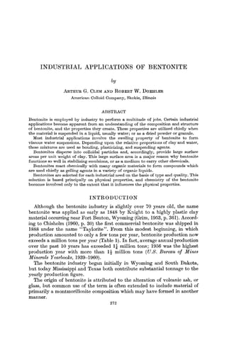 INDUSTRIAL                            APPLICATIONS                                OF        BENTONITE

                                                                      by
                             A R T H U R G. CLElYI A N n R O B E R T W . D O E H L E R
                                    A m e r i c a n Colloid C o m p a n y , Skokie, Illinois


                                                              ABSTRACT
B e n t o n i t e is e m p l o y e d b y i n d u s t r y to p e r f o r m a m u l t i t u d e o f jobs. Certain i n d u s t r i a l
a p p l i c a t i o n s b e c o m e a p p a r e n t f r o m a n u n d e r s t a n d i n g of t h e c o m p o s i t i o n a n d s t r u c t u r e
o f b e n t o n i t e , a n d t h e properties t h e y create. T h e s e p r o p e r t i e s are utilized chiefly w h e n
t h e m a t e r i a l is s u s p e n d e d in a liquid, u s u a l l y w a t e r ; or as a d r i e d p o w d e r or granule.
     Most i n d u s t r i a l applications i n v o l v e t h e swelling p r o p e r t y of b e n t o n i t e to f o r m
v i s c o u s w a t e r s u s p e n s i o n s . D e p e n d i n g u p o n t h e relative p r o p o r t i o n s of clay a n d water,
t h e s e m i x t u r e s are u s e d as b o n d i n g , plasticizing, a n d s u s p e n d i n g agents.
     B e n t o n i t e s disperse into colloidal particles a n d , accordingly, provide large surface
a r e a s p e r u n i t w e i g h t of clay. T h i s large s u r f a c e area is a m a j o r r e a s o n w h y b e n t o n i t e
f u n c t i o n s so well in stabilizing e m u l s i o n s , or as a m e d i u m to c a r r y o t h e r chemicals.
     B e n t o n i t e s r e a c t chemically w i t h m a n y organic m a t e r i a l s to f o r m c o m p o u n d s w h i c h
are u s e d chiefly as gelling a g e n t s in a v a r i e t y of organic liquids.
     B e n t o n i t e s are selected for e a c h i n d u s t r i a l n e e d on t h e basis of t y p e a n d quality. T h i s
selection is b a s e d principally o n p h y s i c a l properties, a n d c h e m i s t r y of t h e b e n t o n i t e
b e c o m e s i n v o l v e d only to t h e e x t e n t t h a t it influences t h e p h y s i c a l properties.


                                                   INTRODUCTION
   Although the bentonite industry is slight]y over 70 years old, the name
bentonite was applied as e~rly as 1848 by Knight to a highly plastic clay
material occurring near Fort Benton, Wyoming (Grim, 1953, p. 361). Accord-
ing to Chisholm (1960, p. 30) the first commercial bentonite was shipped in
1888 under the name "Taylorite". From this modest beginning, in which
production amounted to only a few tons per year, bentonite production now
exceeds a million tons per year (Table 1). In fact, average annual production
over the past 10 years has exceeded 1~ million tons; 1956 was the highest
production year with more than 189 million tons (U.S. Bureau of Mines
Minerals Yearboo]~s, 1939-1960).
   The bentonite industry began initially in Wyoming and South Dakota,
but today Mississippi and Texas both contribute substantial tonnage to the
yearly production figure.
   The origin of bentonite is ~ttributed to the alteration of volcanic ash, or
glass, but common use of the term is often extended to include material of
primarily a montmorillonite composition which m a y have formed in another
manner.
                                                                     272
 