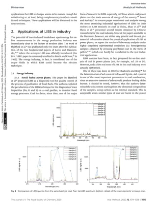 applications the LIBS technique seems to be mature enough for
substituting or, at least, being complementary to other consol-
idated techniques. These applications will be discussed in the
next sections.
2. Applications of LIBS in industry
The potential of laser-induced breakdown spectroscopy for on-
line measurements in the energy production industry was
immediately clear to the fathers of modern LIBS. The work of
Hartford et al.6
was published only two years aer the publica-
tion of the two fundamental papers of Loree and Radziem-
ski,16,17
where the acronym LIBS was oﬃcially introduced (the
rst ‘LIBS’ paper is commonly credited to Brech and Cross,18
in
1962). The energy industry, in fact, is considered one of the
major elds in which LIBS could become the election
technique.
2.1 Energy industry
2.1.1 Fossil fueled power plants. The paper by Hartford
et al.6
proposed LIBS as a diagnostic tool for quality control of
the process of gasication of fossil fuels. The authors exploited
the peculiarities of the LIBS technique for the diagnosis of trace
impurities (Na, K and S) on a coal gasier, to monitor fossil
energy processes. Coal has been, since then, one of the major
lines of research for LIBS, especially in China, where coal power
plants are the main sources of energy of the country.19
Bauer
and Buckley20
in a recent paper mentioned coal analysis among
the most promising industrial applications of LIBS. In their
reviews on LIBS research on coal in China, Zhao et al.19
and
Sheta et al.21
presented several results obtained by Chinese
researchers for the coal industry. Most of the papers available in
the literature, however, are either very generic and do not give
essential information about the practical application of LIBS at
power plants, or report the results of laboratory analysis under
highly simplied experimental conditions (i.e. homogeneous
samples obtained by pressing powdered coal in the form of
pellets22–27
) which can hardly be transferred to the real indus-
trial application.
LIBS systems have been, in fact, proposed for on-line anal-
ysis of coal in power plants (see, for example, ref. 28 or 29).
However, only a few real tests of LIBS in the coal industry were
actually performed.
One of these was done in 2002 by Chadwick and Body30
for
the determination of ash content in low-ash lignite. Ash content
is one of the most important parameters in coal combustion,
since an excessive content of ashes could produce fouling of the
burner. It should be noted, however, that the authors deter-
mined the ash content starting from the elemental composition
of the samples, using carbon as the internal standard. This is
acceptable when similar types of coal are burnt in the power
Fig. 2 Comparison of LIBS spectra from the same batch of coal. Top: full LIBS spectrum; bottom: details of the main elements' emission lines.
This journal is © The Royal Society of Chemistry 2020 Anal. Methods, 2020, 12, 1014–1029 | 1015
Minireview Analytical Methods
Open
Access
Article.
Published
on
03
February
2020.
Downloaded
on
10/6/2021
6:51:55
PM.
This
article
is
licensed
under
a
Creative
Commons
Attribution-NonCommercial
3.0
Unported
Licence.
View Article Online
 