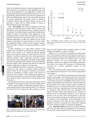 which can be indirectly referred to industrial applications. Two
reviews by Noll et al. outlined the major applications up to the
date of their publication;3,78
new applications of LIBS in the
metal industry have been presented and discussed in ref. 79. In
the following, attention will be restricted to the applications of
LIBS successfully demonstrated in the industrial environment,
for process optimization and quality control. It should be
considered, however, that the LIBS technique can be a valid
alternative to spark OES for oﬀ-line analysis of metals, as
demonstrated in many recent papers.
2.2.1 Steel industry. The economic importance of the steel
industry has motivated many research studies aimed at the
optimization of the production processes or quality control of
the products. The LIBS technique is particularly suitable for the
analysis of metals, and therefore many applications in the
metallurgic industry (mainly steel and aluminum) have been
proposed and tested in the past few decades. One of the rst
industrial applications of LIBS steel analysis was the on-line
analysis of steel pipes for early detection of surface defects
(the LIBSGRAIN project, funded by the European Commis-
sion)80
(see Fig. 6). Aimoto et al. preformed (oﬀ-line) a similar
analysis.81
In 2003, Kraushaar et al. made oﬀ-line analysis of slag
samples from a steel plant82
to simulate the on-line analysis of
molten steel.83
Gondal et al.84
studied by LIBS the possible
presence of dangerous elements in waste slag from the steel
industry. The authors analyzed the levels of contamination by
cadmium, calcium, sulfur, magnesium, chromium, manga-
nese, titanium, barium, phosphorus and silicon in slag samples
and found very good agreement with the results of conventional
chemical analysis. They concluded that LIBS can be eﬀectively
applied to rapid online analysis of iron slag waste.
The LACOMORE (laser-based continuous monitoring and
resolution of steel grades in sequence casting machines)
project, funded by the European Commission, has demon-
strated the possibility of on-line control of the process of
continuous steel casting.8,85–88
This would provide large poten-
tial saving by reducing the steel waste, through a careful control
of the intermix region in passing from one steel grade to the
other (Fig. 7).
The Canadian rm Tecnar is oﬀering a LIBS system, named
GalvaLIBS, for the analysis of molten metals, including steel.89
On-line depth proling of Mg-coated galvanized steel on
moving targets has been documented by Ruiz et al.90
LIBS has
also been used for the analysis of surface coating on steel by
Balzer et al. (Al coating91
and Zn coating92
), Nagy et al. (Al–Ni
coating)93
and Pacher et al. (Ni–Co coating).94
Elfaham et al.95
used LIBS for evaluating the surface hard-
ness of steel samples, using the ratio between the calcium ion
and neutral lines (Ca II/Ca I) and compared the results with the
Vickers mechanical method. The authors found a very good
agreement between the two measurements, once self-
absorption corrections are applied to the LIBS line intensities.
The authors also stressed the importance of self-absorption
correction for a precise quantitative analysis of steel
composition.
The use of hand-held LIBS instrumentation96
as an alterna-
tive to laboratory measurements97–99
has also been proposed for
steel analysis.
Girón et al.100
used LIBS for monitoring and characterizing
dangerous particulates in the hostile environment of the steel
industry. The authors used a standoﬀ LIBS system deployed at
a steel factory during the LACOMORE measurements for the
analysis of particulates in the ambient air. The power density of
the laser beam at the focus was high enough to produce air
breakdown; Giron et al. collected the spectra at a xed repeti-
tion rate of the laser, obtaining spectra corresponding to pure
air breakdown (only elements from the atmosphere were
visible) and other spectra characterized by line emission of
elements from the particulates produced in the industrial
process (Ca, Al, Ti, and Li from casting powder, Cr from the
steel). Using conditional analysis, the authors were able to give
an estimate of the concentration of the particulates in the
working environment and noted that the concentration of
dangerous elements, considering the relatively low sampling
rate of the technique, might be considered as signicant.
2.2.2 Aluminum industry. Aluminum has been studied by
LIBS since the early stages of development of the technique,
because of the relative simplicity of its emission spectrum and
Fig. 6 LIBSGRAIN project: mounting of the laser at the plant for pipe
analysis (left) and mapping of steel composition (right).
Fig. 7 LACOMORE project: change in Ni and Cr concentration
measured by double pulse LIBS in continuous casting of steel (data
from ref. 85).
1018 | Anal. Methods, 2020, 12, 1014–1029 This journal is © The Royal Society of Chemistry 2020
Analytical Methods Minireview
Open
Access
Article.
Published
on
03
February
2020.
Downloaded
on
10/6/2021
6:51:55
PM.
This
article
is
licensed
under
a
Creative
Commons
Attribution-NonCommercial
3.0
Unported
Licence.
View Article Online
 