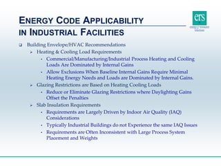  Building Envelope/HVAC Recommendations
 Heating & Cooling Load Requirements
• Commercial/Manufacturing/Industrial Process Heating and Cooling
Loads Are Dominated by Internal Gains
• Allow Exclusions When Baseline Internal Gains Require Minimal
Heating Energy Needs and Loads are Dominated by Internal Gains.
 Glazing Restrictions are Based on Heating Cooling Loads
• Reduce or Eliminate Glazing Restrictions where Daylighting Gains
Offset the Penalties
 Slab Insulation Requirements
• Requirements are Largely Driven by Indoor Air Quality (IAQ)
Considerations
• Typically Industrial Buildings do not Experience the same IAQ Issues
• Requirements are Often Inconsistent with Large Process System
Placement and Weights
ENERGY CODE APPLICABILITY
IN INDUSTRIAL FACILITIES
 
