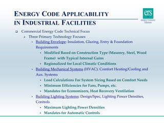  Commercial Energy Code Technical Focus
 Three Primary Technology Focuses
• Building Envelope: Insulation, Glazing, Entry & Foundation
Requirements
 Modified Based on Construction Type (Masonry, Steel, Wood
Frame) with Typical Internal Gains
 Regionalized for Local Climatic Conditions
• Building Mechanical Systems (HVAC): Comfort Heating/Cooling and
Aux. Systems
 Load Calculations For System Sizing Based on Comfort Needs
 Minimum Efficiencies for Fans, Pumps, etc.
 Mandates for Economizers, Heat Recovery Ventilation
• Building Lighting Systems: Design/Spec, Lighting Power Densities,
Controls
 Maximum Lighting Power Densities
 Mandates for Automatic Controls
ENERGY CODE APPLICABILITY
IN INDUSTRIAL FACILITIES
 
