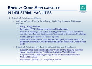  Industrial Buildings are Different
 Although Covered by the Same Energy Code Requirements; Differences
Include:
• Energy Usage Profiles
• Envelope, HVAC Design, Lighting, and Safety Needs
• Industrial Buildings Generate Much Higher Internal Heat Gains from
Auxiliary and Process Equipment as Compared to Commercial buildings
• Lighting Requirements are Process Specific
• Manufactures of Process Equipment Often Specify Certain Aspects of
Building Construction. Warrantee and Liability Issues May Conflict with
Code.
 Industrial Buildings Have Entirely Different End Use Breakdowns
• Largest Commercial Building Energy Users are the Building Systems:
Space Heating, Cooling, Ventilation, Lighting, Water Heating
• Largest Industrial Building Energy Users are Process Systems and
Material Handling
• Production Concerns vs. Occupancy Comfort
ENERGY CODE APPLICABILITY
IN INDUSTRIAL FACILITIES
 
