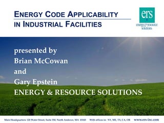 Main Headquarters: 120 Water Street, Suite 350, North Andover, MA 01845 With offices in: NY, ME, TX, CA, OR www.ers-inc.com
ENERGY CODE APPLICABILITY
IN INDUSTRIAL FACILITIES
presented by
Brian McCowan
and
Gary Epstein
ENERGY & RESOURCE SOLUTIONS
 