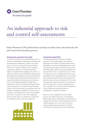 An industrial approach to risk
and control self-assessments
Analyzing the operational risk profile
The risk and control self-assessment (RCSA) process is a
systematic methodology for identifying control gaps and
monitoring what management is doing to close those
gaps. It is a process used annually by many financial
institutions to comply with Basel and U.S. regulatory
requirements calling for a recurring firmwide self-
analysis of operational and compliance risks. There is a
wide range of practices regarding RCSA implementation.
While larger banks, applying more advanced approaches
for calculating operational risk capital requirements, are
expected to implement this process, many institutions
have not fully implemented RCSA throughout the
organization, or have found that they still need to make
major enhancements to be optimal. Typical challenges
include a lack of cohesiveness and consistency across the
enterprise; inefficiencies, duplication of effort and over-
testing of control effectiveness; a lack of accountability;
and a lack of connection to other risk management
processes. Thus, there is an opportunity to gain much
more insight by taking a more robust approach.
Grant Thornton LLP’s professionals can help you derive more value from the risk
and control self-assessment process.
Industrial-strength RCSA
At leading-edge financial institutions, the RCSA
program is an industrial-strength, value-added risk
management tool, capable of working effectively and
dependably in the real world. Management has created
an integrated and complete framework and invested in
technology (GRC solutions), reporting capabilities and
personnel. The result is a comprehensive view of risks
at varying levels, such as enterprise and business units ;
quantifiable and non-quantifiable features; conventional
and emerging; observed internally and externally; and
baseline scenario and stressed conditions. The results of
the program are analyzed for patterns and trends and to
assess how effectively controls are reducing inherent
risk. A complete view of controls allows management to
look for duplication and opportunities for
multiregulatory compliance automation.
Results are used to highlight the need for added
resources and capital investments. A well-designed
RCSA program places responsibility for operational risk
management and control where it belongs in the line-of
-defense approach. At the same time, it provides a
common language, greater transparency and clear
ownership of the action plan across the organization.
 