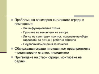  Проблеми на санитарно-хигиенните сгради и
помещения:
 Лоша функционална схема
 Промяна на концепция на автора
 Липса на санитарен пропуск, ползване на общи
гардероби за лично и работно облекло
 Неудобни помещения за почивка
 Обслужващи сгради и площи към предприятията
– реализирани етапно, инцидентно
 Пригаждане на стари сгради, монтиране на
бараки
 