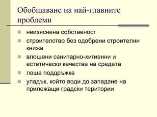 Обобщаване на най-главните
проблеми
 неизяснена собственост
 строителство без одобрени строителни
книжа
 влошени санитарно-хигиенни и
естетически качества на средата
 лоша поддръжка
 упадък, който води до западане на
прилежащи градски територии
 