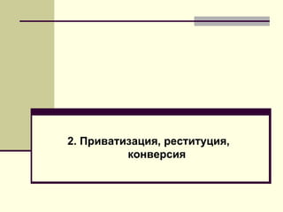 2. Приватизация, реституция,
конверсия
 