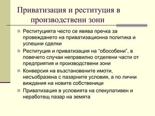 Приватизация и реституция в
производствени зони
 Реституцията често се явява пречка за
провеждането на приватизационна политика и
успешни сделки
 Реституция и приватизация на “обособени”, в
повечето случаи неправилно отделени части от
предприятия и производствени зони
 Конверсия на възстановените имоти,
несъобразена с пазарните условия, а по лични
виждания на новите собственици
 Приватизация в условията на спекулативен и
неработещ пазар на земята
 