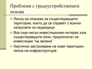 Проблеми с градоустройствената
основа
 Липса на планове за съществуващите
територии, които да се справят с всички
натрупали се неуредици
 Все още нисък инвестиционен интерес към
съществуващите зони, предпочитат се
инвестиции “на зелено”
 Хаотично застрояване на нови територии,
липса на инфраструктура
 