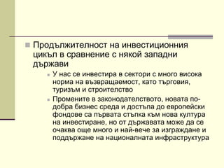  Продължителност на инвестиционния
цикъл в сравнение с някой западни
държави
 У нас се инвестира в сектори с много висока
норма на възвращаемост, като търговия,
туризъм и строителство
 Промените в законодателството, новата по-
добра бизнес среда и достъпа до европейски
фондове са първата стъпка към нова култура
на инвестиране, но от държавата може да се
очаква още много и най-вече за изграждане и
поддържане на националната инфраструктура
 
