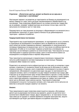 Благой Георгиев Петков УРБ 10047
Стратегия „Логистичен център, развит на базата на ж.п.връзка и
транспорт с контейнери”
Настоящият вариант за развитие на територията се базира на изграждането на
малка товарна ж.п.гара, която да бъде специализирана в обработването на
контейнери. Това позволява обработването на голямо количество товари без
да се развива „тромава” инфраструктура на истинска сточна гара, която би
запълнила по-голямата част от тази зона.
Предимствата на това решение са свързани с обединяването на железопътен и
автомобилен транспорт от една страна и близостта до урбанизираната
територия – крайния потребител.
Градоустройствена постановка:
Територията над съществуващите оранжерии, по протежението на ж.п.линията
е подходяща за изграждането на модерно депо за обработка на контейнери,
което може да ползва съвременни машини, задвижвани от електричество и
ползващи подменящи се акумулатори, като по този начин се избягва престоя за
зареждане. В себе си те съчетават подемни устройства и платформа за
транспорт на контейнери в рамките на логистичния парк. Тези машини са също
така безшумни и щадящи околната среда, което е изключително важно за
изграждането на модерна база в парково обкръжение.
Тази транспортна организация е предпоследно поколение и предшества
напълно роботизираните системи подходящи за пристанища. Предвид
очаквания обем такава не е нужна.
Развитието на железопътната инфраструктура на това депо се изчерпва с един
коловоз, отдалечен от основната линия за да може да се обслужва и от двете
страни и свързан с X-връзки, които позволяват отклоняването на влак от двете
направления, обслужването на два влака един зад друг по протежението на
товарния коловоз, както и ползването на два товарни коловоза при нужда. Две
Х-връзки са за предпочитане пред четири обикновени L-връзки с оглед пестене
на място. Съществуващата ж.п.линия е основна пътна артерия с голям трафик,
което гарантира редовна и навременна доставка на товари, като един влак
могат да се обслужат само няколко вагона. Територията позволява
изграждането на дълъг пълноценен коловоз, като това депо почти напълно се
вмества в сегашния отреден сервитут на линията.
Анализ:
Така предложената идея позволява инвестицията в машини, обслужващи
депото да се реализира постепенно във времето, докато се достигне пик в
количеството обработвани товари. Друго предимство е, че тази мини сточна
гара няма да се нуждае от никакви временни складови пространства, защото
контейнерите ще бъдат доставяни веднага на крайния получател.
 