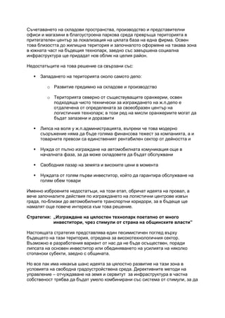 Съчетаването на складови пространства, производство и представителни
офиси и магазини в благоустроена паркова среда превръща територията в
притегателен център за локализация на цялата база на една фирма. Освен
това близостта до жилищна територия и започналото оформяне на такава зона
в южната част на бъдещия технопарк, заедно със завършена социална
инфраструктура ще придадат нов облик на целия район.
Недостатъците на това решение са свързани със:
 Западането на територията около самото депо:
o Развитие предимно на складове и производство
o Територията северно от съществуващите оранжерии, освен
подходяща чисто технически за изграждането на ж.п.депо е
отдалечена от определената за своеобразен център на
логистичния технопарк; в този ред на мисли оранжериите могат да
бъдат запазени и доразвити
 Липса на воля у ж.п.администрацията, въпреки че това модерно
съоръжение няма да бъде голяма финансова тежест за компанията, а и
товарните превози са единственият рентабилен сектор от дейността и
 Нужда от пълно изграждане на автомобилната комуникация още в
началната фаза, за да може складовете да бъдат обслужвани
 Свободния пазар на земята и високите цени в момента
 Нуждата от голям първи инвеститор, който да гарантира обслужване на
голям обем товари
Именно изброените недостатъци, на този етап, обричат идеята на провал, а
вече започналите действия по изграждането на логистични центрове извън
града, по-близки до автомобилните транспортни коридори, за в бъдеще ще
намалят още повече интереса към това решение.
Стратегия: „Изграждане на цялостен технопарк поетапно от много
инвеститори, чрез стимули от страна на общинските власти”
Настоящата стратегия представлява един песимистичен поглед върху
бъдещето на тази територия, отредена за високотехнологичния сектор.
Възможно е разработения вариант от нас да не бъде осъществен, поради
липсата на основен инвеститор или обединяването на усилията на няколко
стопански субекти, заедно с общината.
Но все пак има някакъв шанс идеята за цялостно развитие на тази зона в
условията на свободна градоустройствена среда. Директивните методи на
управление – отчуждаване на земя и сервитут за инфраструктура в частна
собственост трябва да бъдат умело комбинирани със система от стимули, за да
 