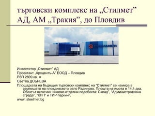 търговски комплекс на „Стилмет”
АД, АМ „Тракия”, до Пловдив
Инвеститор „Стилмет” АД
Проектант „Архцентъ-А” ЕООД – Пловдив
РЗП 2809 кв. м
Светла ДОБРЕВА
Площадката на бъдещия търговски комплекс на “Стилмет” се намира в
землището на пловдивското село Радиново. Площта на имота е 14,4 дка.
Обектът включва няколко отделни подобекта: Склад”, “Административна
сграда”, “КПП” и ТИР паркинг.
www. steelmet.bg
 