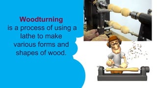 Woodturning
is a process of using a
lathe to make
various forms and
shapes of wood.
 