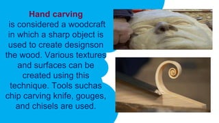 Hand carving
is considered a woodcraft
in which a sharp object is
used to create designson
the wood. Various textures
and surfaces can be
created using this
technique. Tools suchas
chip carving knife, gouges,
and chisels are used.
 
