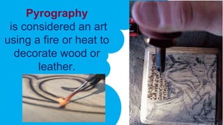 Pyrography
is considered an art
using a fire or heat to
decorate wood or
leather.
 