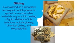 Gilding
is considered as a decorative
technique in which powder is
applied on wood or other
materials to give a thin coating
of gold. Methods of this
technique include glueing,
chemical gilding, and
electroplating
 
