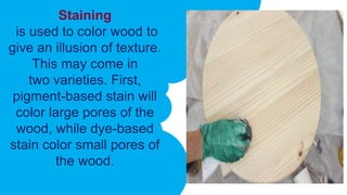 Staining
is used to color wood to
give an illusion of texture.
This may come in
two varieties. First,
pigment-based stain will
color large pores of the
wood, while dye-based
stain color small pores of
the wood.
 