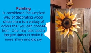 Painting
is considered the simplest
way of decorating wood
since there is a variety of
colors that you can choose
from. One may also add a
lacquer finish to make it
more shiny and glossy
 