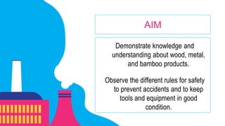 Demonstrate knowledge and
understanding about wood, metal,
and bamboo products.
Observe the different rules for safety
to prevent accidents and to keep
tools and equipment in good
condition.
AIM
 