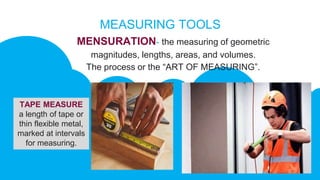 MEASURING TOOLS
MENSURATION- the measuring of geometric
magnitudes, lengths, areas, and volumes.
The process or the “ART OF MEASURING”.
TAPE MEASURE
a length of tape or
thin flexible metal,
marked at intervals
for measuring.
 