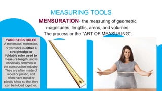 MEASURING TOOLS
MENSURATION- the measuring of geometric
magnitudes, lengths, areas, and volumes.
The process or the “ART OF MEASURING”.
YARD STICK RULER
A meterstick, metrestick,
or yardstick is either a
straightedge or
foldable ruler used to
measure length, and is
especially common in
the construction industry.
They are often made of
wood or plastic, and
often have metal or
plastic joints so that they
can be folded together.
 