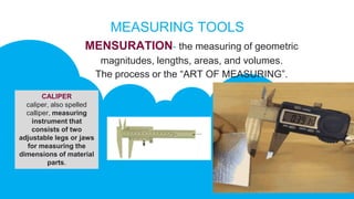 MEASURING TOOLS
MENSURATION- the measuring of geometric
magnitudes, lengths, areas, and volumes.
The process or the “ART OF MEASURING”.
CALIPER
caliper, also spelled
calliper, measuring
instrument that
consists of two
adjustable legs or jaws
for measuring the
dimensions of material
parts.
 