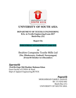 UNIVERSITY OF SOUTH ASIA
DEPARTMENT OF TEXTILE ENGINEERING
B.Sc. in Textile Engineering.Exam-2017
Batch-Day (21)
Report On
INDUSTRIAL ATTACHMENT (code-411)
At
Ibrahim Composite Textile Mills Ltd
2No, Dhakessary, Godnail, Narayanganj
(From 04 October to 6 December)
Supervised By
Prof.Dr.Engr.Md.Mashiur Rahman Khan
Guest faculty of UNISA & Head
Dept of Apparel Engineering,BUTEX
Prepared By
MOHAMMAD FAKRUL HASAN
ID: 131-0242-002
Batch-Day (21)
UNIVERSITY OF SOUTH ASIA
 
