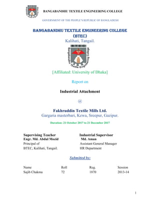 BANGABANDHU TEXTILE ENGINEERING COLLEGE
1
GOVERNMENT OF THE PEOPLE’S REPUBLIC OF BANGLADESH
BANGABANDHU TEXTILE ENGINEERING COLLEGE
(BTEC)
Kalihati, Tangail.
[Affiliated: University of Dhaka]
Report on
Industrial Attachment
@
Fakhruddin Textile Mills Ltd.
Gargaria masterbari, Kewa, Sreepur, Gazipur.
Duration: 21 October 2017 to 21 December 2017
Supervising Teacher Industrial Supervisor
Engr. Md. Abdul Mozid Md. Aman
Principal of Assistant General Manager
BTEC, Kalihati, Tangail. HR Department
Submitted by:
Name Roll Reg. Session
Sajib Chakma 72 1870 2013-14
 