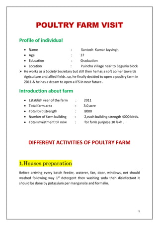 1
POULTRY FARM VISIT
Profile of individual
• Name : Santosh Kumar Jaysingh
• Age : 37
• Education : Graduation
• Location : Puincha Village near to Begunia block
➢ He works as a Society Secretary but still then he has a soft corner towards
Agriculture and allied fields .so, he finally decided to open a poultry farm in
2011 & he has a dream to open a IFS in near future .
Introduction about farm
• Establish year of the farm : 2011
• Total farm area : 3.0 acre
• Total bird strength : 8000
• Number of farm building : 2,each building strength 4000 birds.
• Total investment till now : for farm purpose 30 lakh .
DIFFERENT ACTIVITIES OF POULTRY FARM
1.Houses preparation
Before arriving every batch feeder, waterer, fan, door, windows, net should
washed following way 1st
detergent then washing soda then disinfectant it
should be done by potassium per manganate and formalin.
 