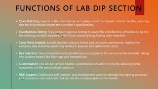 FUNCTIONS OF LAB DIP SECTION
 Color Matching: Experts in the color lab can accurately match the desired color for textiles, ensuring
that the final product meets the customer's specifications
 Colorfastness Testing: They conduct rigorous testing to assess the colorfastness of textiles to factors
like washing, sunlight exposure, and friction, ensuring long-lasting color retention.
 Color Trend Analysis: Experts monitor industry trends and consumer preferences, helping the
company stay ahead by producing textiles in popular and fashionable colors.
 Dye Selection: They choose the most suitable dyes and pigments for various textile materials, taking
into account factors like fiber type and intended use.
 Customization: The lab dip section enables customization of colors for clients, allowing textile
companies to offer personalized solutions.
 R&D Support: Collaborate with research and development teams to develop new dyeing processes
and innovative color solutions that can set the company apart in the market.
 