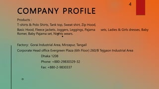 COMPANY PROFILE
4
Products :
T-shirts & Polo Shirts, Tank top, Sweat shirt, Zip Hood,
Basic Hood, Fleece jackets, Joggers, Leggings, Pajama sets, Ladies & Girls dresses, Baby
Romer, Baby Pajama set, Nights wears.
Factory: Gorai Industrial Area, Mirzapur, Tangail
Corporate Head office Evergreen Plaza (6th Floor) 260/B Tejgaon Industrial Area
Dhaka 1208
Phone: +880-29830329-32
Fax: +880-2-9830337
 
