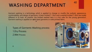 WASHING DEPARTMENT
40
Garment washing is a technology which is applied to change or modify the outlook, appearance,
comfortability, and design of garments. A basic knitted T- Shirt and a washed knitted T-Shirt are totally
different in to look. At present, the knitted washed item is a hot cake for the young generation.
Garment washing is applied on solid dyed garments or solid printed fabric.
Types of Garments Washing process:
1.Dry Process
2.Wet Process
 