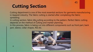 45
Cutting Section
Cutting department is one of the most essential sections for garments manufacturing
in Apparel industry. The fabric cutting is started after completing the fabric
spreading.
In cutting section, fabric are cutting according to the pattern. Perfect fabric cutting
depends on the method of cutting and marker planning.
In this process, fabric is being cut into different components such as front part, back
part, sleeve, collar shapes, Rib etc.
 