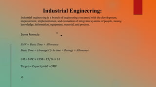 Industrial Engineering:
Industrial engineering is a branch of engineering concerned with the development,
improvement, implementation, and evaluation of integrated systems of people, money,
knowledge, information, equipment, material, and process.
SMV = Basic Time + Allowance
Basic Time = (Average Cycle time × Rating) + Allowance
𝐶𝑀 = 𝑆𝑀𝑉 × 𝐶𝑃M÷ 𝐸𝑓𝑓% × 12
Target = Capacity×60 ÷𝑆𝑀𝑉
Some Formula
 