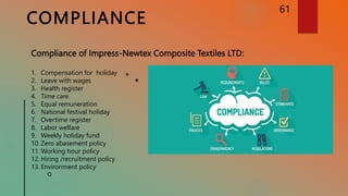 COMPLIANCE
61
Compliance of Impress-Newtex Composite Textiles LTD:
1. Compensation for holiday
2. Leave with wages
3. Health register
4. Time care
5. Equal remuneration
6. National festival holiday
7. Overtime register
8. Labor welfare
9. Weekly holiday fund
10. Zero abasement policy
11. Working hour policy
12. Hiring /recruitment policy
13. Environment policy
 