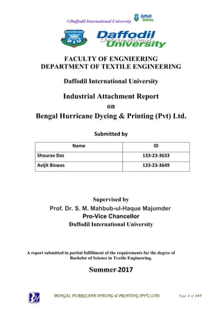 ©Daffodil International University
BENGAL HURRICANE DYEING & PRINTING (PVT.) LTD. Page 1 of 147
FACULTY OF ENGNIEERING
DEPARTMENT OF TEXTILE ENGINEERING
Daffodil International University
Industrial Attachment Report
on
Bengal Hurricane Dyeing & Printing (Pvt) Ltd.
Submitted by
Name ID
Shourav Das 133-23-3633
Avijit Biswas 133-23-3649
Supervised by
Prof. Dr. S. M. Mahbub-ul-Haque Majumder
Pro-Vice Chancellor
Daffodil International University
A report submitted in partial fulfillment of the requirements for the degree of
Bachelor of Science in Textile Engineering.
Summer-2017
 