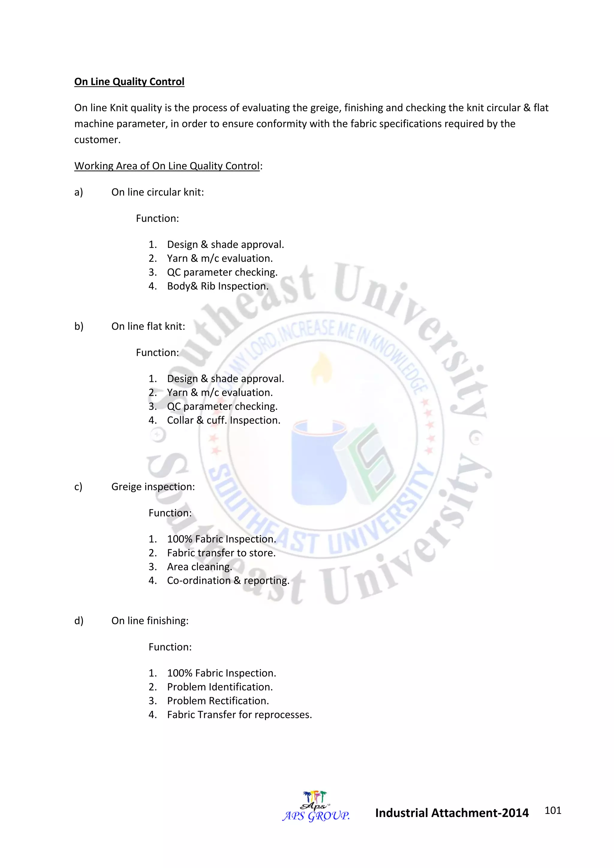 101 
Industrial Attachment-2014 
On Line Quality Control 
On line Knit quality is the process of evaluating the greige, finishing and checking the knit circular & flat 
machine parameter, in order to ensure conformity with the fabric specifications required by the 
customer. 
Working Area of On Line Quality Control: 
a) On line circular knit: 
Function: 
1. Design & shade approval. 
2. Yarn & m/c evaluation. 
3. QC parameter checking. 
4. Body& Rib Inspection. 
b) On line flat knit: 
Function: 
1. Design & shade approval. 
2. Yarn & m/c evaluation. 
3. QC parameter checking. 
4. Collar & cuff. Inspection. 
c) Greige inspection: 
Function: 
1. 100% Fabric Inspection. 
2. Fabric transfer to store. 
3. Area cleaning. 
4. Co-ordination & reporting. 
d) On line finishing: 
Function: 
1. 100% Fabric Inspection. 
2. Problem Identification. 
3. Problem Rectification. 
4. Fabric Transfer for reprocesses. 
 