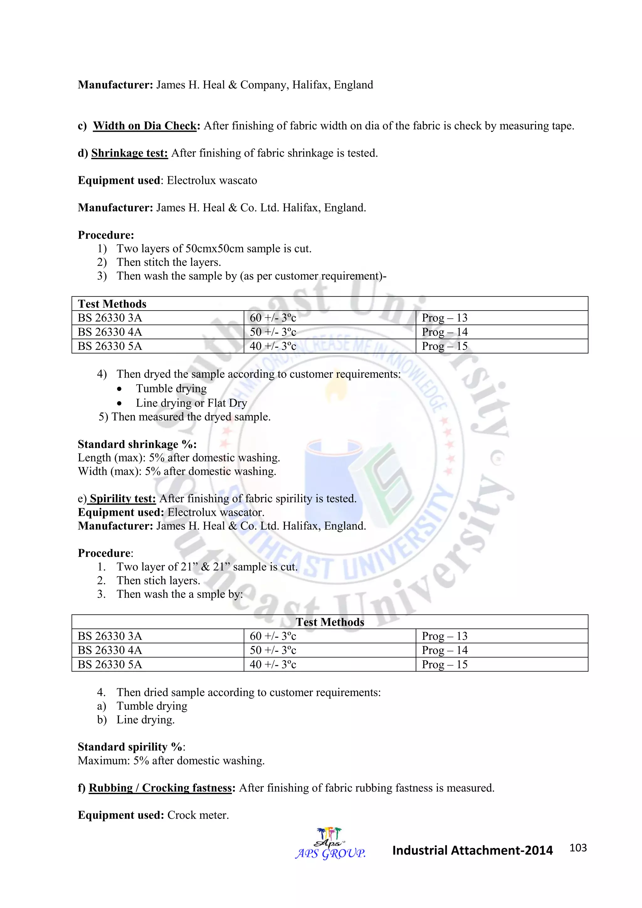 103 
Industrial Attachment-2014 
Manufacturer: James H. Heal & Company, Halifax, England 
c) Width on Dia Check: After finishing of fabric width on dia of the fabric is check by measuring tape. 
d) Shrinkage test: After finishing of fabric shrinkage is tested. 
Equipment used: Electrolux wascato 
Manufacturer: James H. Heal & Co. Ltd. Halifax, England. 
Procedure: 
1) Two layers of 50cmx50cm sample is cut. 
2) Then stitch the layers. 
3) Then wash the sample by (as per customer requirement)- 
Test Methods 
BS 26330 3A 60 +/- 3ºc Prog – 13 
BS 26330 4A 50 +/- 3ºc Prog – 14 
BS 26330 5A 40 +/- 3ºc Prog – 15 
4) Then dryed the sample according to customer requirements: 
 Tumble drying 
 Line drying or Flat Dry 
5) Then measured the dryed sample. 
Standard shrinkage %: 
Length (max): 5% after domestic washing. 
Width (max): 5% after domestic washing. 
e) Spirility test: After finishing of fabric spirility is tested. 
Equipment used: Electrolux wascator. 
Manufacturer: James H. Heal & Co. Ltd. Halifax, England. 
Procedure: 
1. Two layer of 21” & 21” sample is cut. 
2. Then stich layers. 
3. Then wash the a smple by: 
Test Methods 
BS 26330 3A 60 +/- 3ºc Prog – 13 
BS 26330 4A 50 +/- 3ºc Prog – 14 
BS 26330 5A 40 +/- 3ºc Prog – 15 
4. Then dried sample according to customer requirements: 
a) Tumble drying 
b) Line drying. 
Standard spirility %: 
Maximum: 5% after domestic washing. 
f) Rubbing / Crocking fastness: After finishing of fabric rubbing fastness is measured. 
Equipment used: Crock meter. 
 