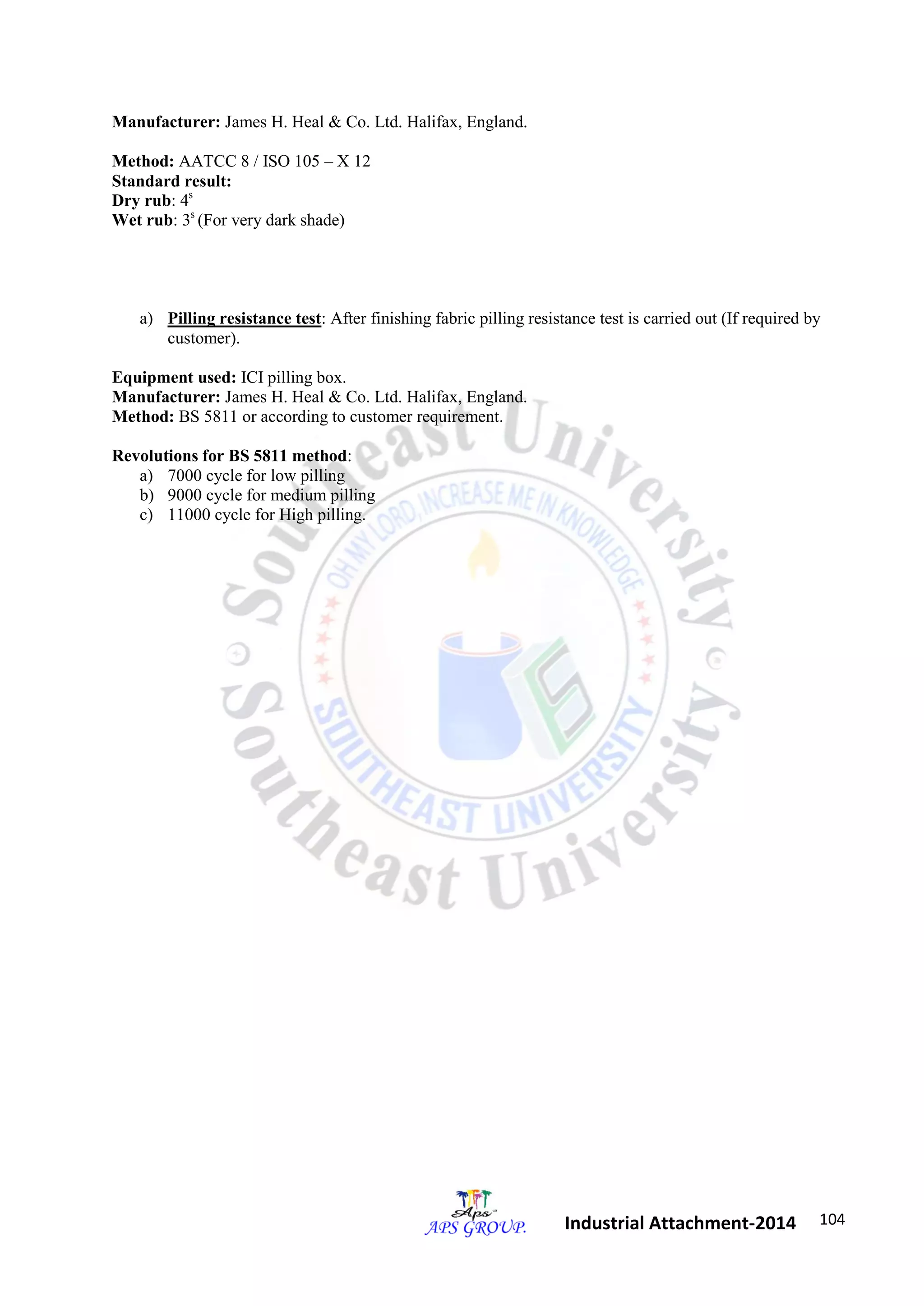 104 
Industrial Attachment-2014 
Manufacturer: James H. Heal & Co. Ltd. Halifax, England. 
Method: AATCC 8 / ISO 105 – X 12 
Standard result: 
Dry rub: 4s 
Wet rub: 3s (For very dark shade) 
a) Pilling resistance test: After finishing fabric pilling resistance test is carried out (If required by 
customer). 
Equipment used: ICI pilling box. 
Manufacturer: James H. Heal & Co. Ltd. Halifax, England. 
Method: BS 5811 or according to customer requirement. 
Revolutions for BS 5811 method: 
a) 7000 cycle for low pilling 
b) 9000 cycle for medium pilling 
c) 11000 cycle for High pilling. 
 